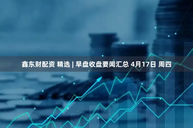鑫东财配资 精选 | 早盘收盘要闻汇总 4月17日 周四