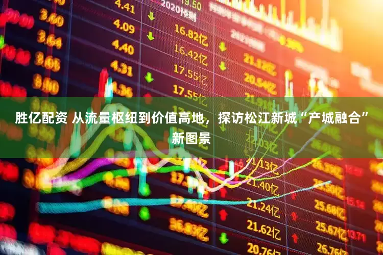 胜亿配资 从流量枢纽到价值高地，探访松江新城“产城融合”新图景