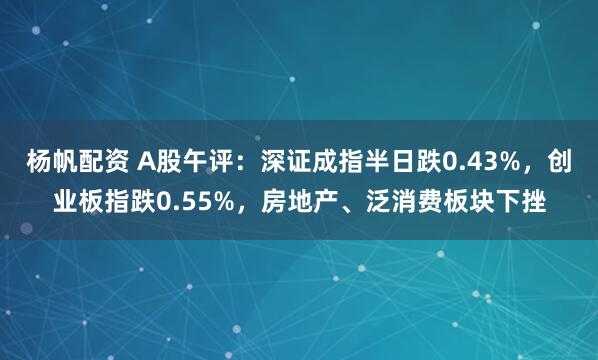杨帆配资 A股午评：深证成指半日跌0.43%，创业板指跌0.55%，房地产、泛消费板块下挫