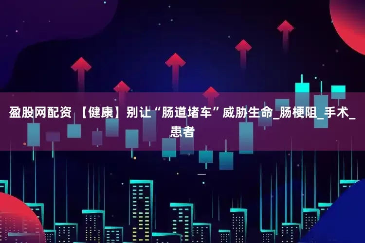 盈股网配资 【健康】别让“肠道堵车”威胁生命_肠梗阻_手术_患者