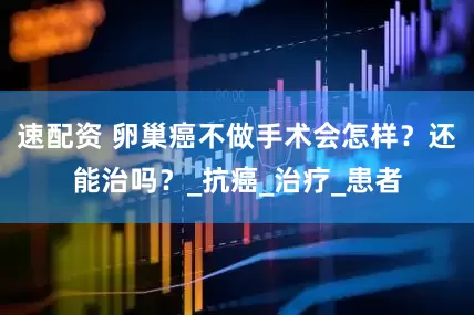 速配资 卵巢癌不做手术会怎样？还能治吗？_抗癌_治疗_患者