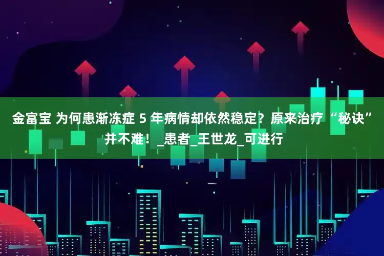 金富宝 为何患渐冻症 5 年病情却依然稳定？原来治疗 “秘诀” 并不难！_患者_王世龙_可进行