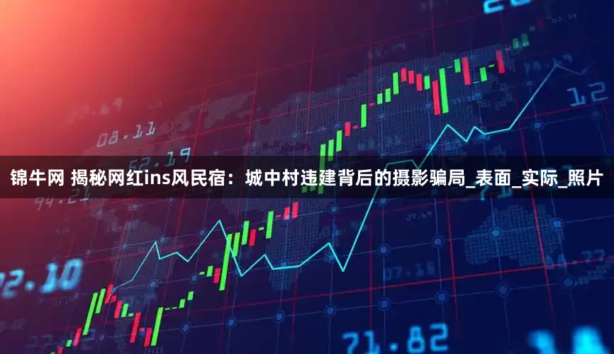 锦牛网 揭秘网红ins风民宿：城中村违建背后的摄影骗局_表面_实际_照片