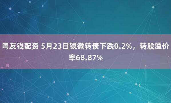 粤友钱配资 5月23日银微转债下跌0.2%，转股溢价率68.87%