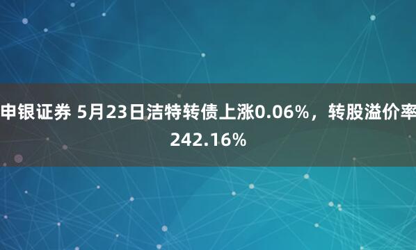 申银证券 5月23日洁特转债上涨0.06%，转股溢价率242.16%