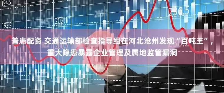 普患配资 交通运输部检查指导组在河北沧州发现“百吨王”，重大隐患暴露企业管理及属地监管漏洞