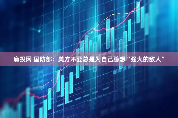 魔投网 国防部：美方不要总是为自己臆想“强大的敌人”