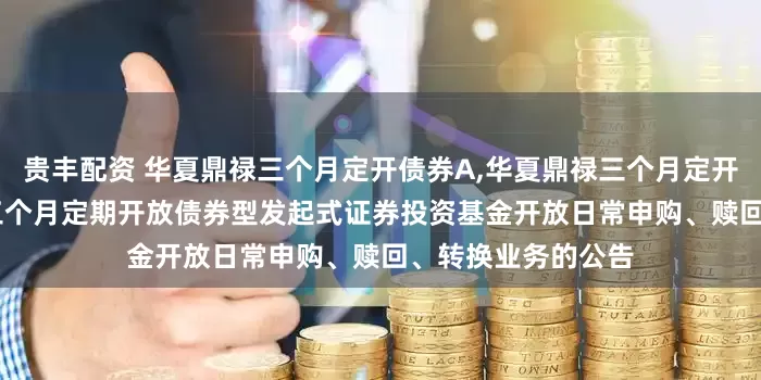 贵丰配资 华夏鼎禄三个月定开债券A,华夏鼎禄三个月定开债券C: 华夏鼎禄三个月定期开放债券型发起式证券投资基金开放日常申购、赎回、转换业务的公告