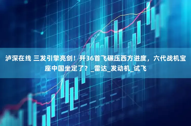 泸深在线 三发引擎亮剑！歼36首飞碾压西方进度，六代战机宝座中国坐定了？_雷达_发动机_试飞