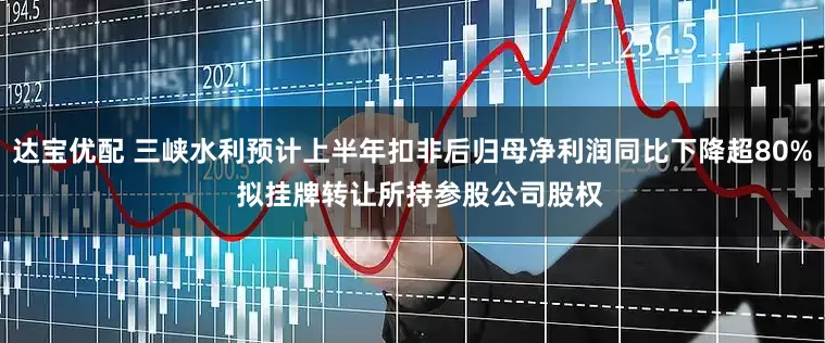 达宝优配 三峡水利预计上半年扣非后归母净利润同比下降超80%  拟挂牌转让所持参股公司股权