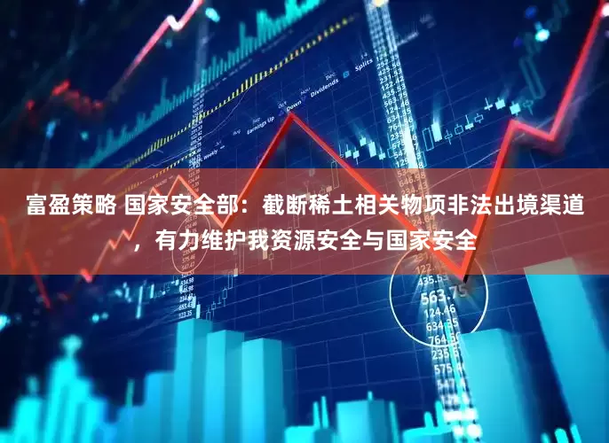 富盈策略 国家安全部：截断稀土相关物项非法出境渠道，有力维护我资源安全与国家安全