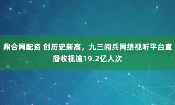 鼎合网配资 创历史新高，九三阅兵网络视听平台直播收视逾19.2亿人次