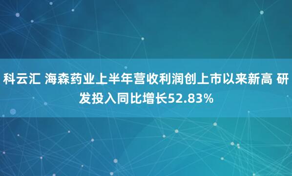 科云汇 海森药业上半年营收利润创上市以来新高 研发投入同比增长52.83%