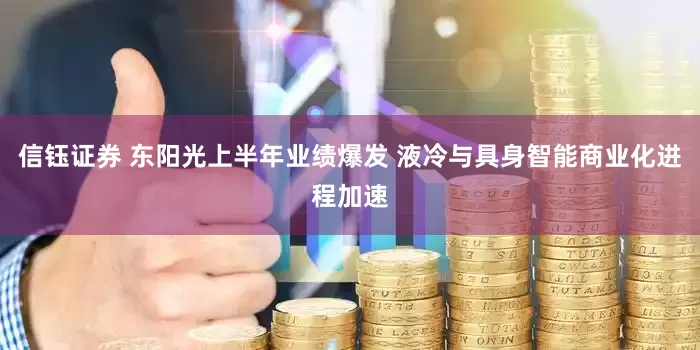 信钰证券 东阳光上半年业绩爆发 液冷与具身智能商业化进程加速