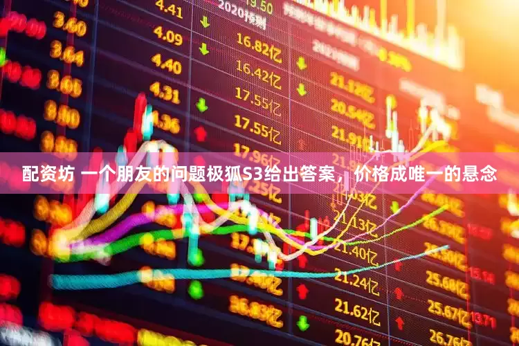 配资坊 一个朋友的问题极狐S3给出答案，价格成唯一的悬念