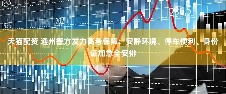 天猫配资 通州警方发力高考保障：安静环境、停车便利、身份证加急全安排