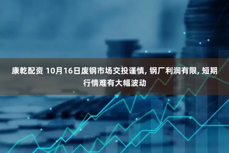 康乾配资 10月16日废钢市场交投谨慎, 钢厂利润有限, 短期行情难有大幅波动